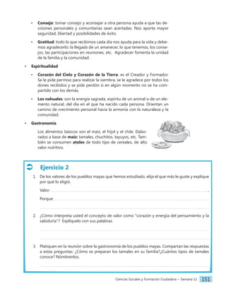 Ciencias Sociales y Formación Ciudadana − Semana 11 151
• Consejo: tomar consejo y aconsejar a otra persona ayuda a que las de-
cisiones personales y comunitarias sean acertadas. Nos aporta mayor
seguridad, libertad y posibilidades de éxito.
• Gratitud: todo lo que recibimos cada día nos ayuda para la vida y debe-
mos agradecerlo: la llegada de un amanecer, lo que tenemos, los conse-
jos, las participaciones en reuniones, etc. Agradecer fomenta la unidad
de la familia y la comunidad.
• Espiritualidad
• Corazón del Cielo y Corazón de la Tierra: es el Creador y Formador.
Se le pide permiso para realizar la siembra, se le agradece por todos los
dones recibidos y se pide perdón si en algún momento no se ha com-
partido con los demás.
• Los nahuales: son la energía sagrada, espíritu de un animal o de un ele-
mento natural, del día en el que ha nacido cada persona. Orientan un
camino de crecimiento personal hacia la armonía con la naturaleza y la
comunidad.
• Gastronomía
Los alimentos básicos son el maíz, el frijol y el chile. Elabo-
rados a base de maíz: tamales, chuchitos, tayuyos, etc. Tam-
bién se consumen atoles de todo tipo de cereales, de alto
valor nutritivo.
Ejercicio 2
1. De los valores de los pueblos mayas que hemos estudiado, elija el que más le guste y explique
por qué lo eligió.
Valor: ,
Porque:
2. ¿Cómo interpreta usted el concepto de valor como "corazón y energía del pensamiento y la
sabiduría"? Explíquelo con sus palabras.
3. Platiquen en la reunión sobre la gastronomía de los pueblos mayas. Compartan las respuestas
a estas preguntas: ¿Cómo se preparan los tamales en su familia?¿Cuántos tipos de tamales
conoce? Nómbrenlos.
 