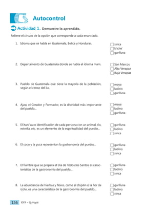 IGER − Quiriguá
156
Autocontrol
Actividad 1. Demuestre lo aprendido.
Rellene el círculo de la opción que corresponde a cada enunciado.
1. Idioma que se habla en Guatemala, Belice y Honduras.
2. Departamento de Guatemala donde se habla el idioma mam.
3. Pueblo de Guatemala que tiene la mayoría de la población,
según el censo del Ine.
4. Ajaw, el Creador y Formador, es la divinidad más importante
del pueblo...
5. El Xuni'wa o identificación de cada persona con un animal, río,
estrella, etc. es un elemento de la espiritualidad del pueblo...
6. El coco y la yuca representan la gastronomía del pueblo...
7. El fiambre que se prepara el Día de Todos los Santos es carac-
terístico de la gastronomía del pueblo...
8. La abundancia de hierbas y flores, como el chipilín o la flor de
izote, es una característica de la gastronomía del pueblo...
San Marcos
Alta Verapaz
Baja Verapaz
maya
ladino
garífuna
xinca
k'iche'
garífuna
maya
ladino
garífuna
garífuna
ladino
xinca
garífuna
ladino
xinca
garífuna
ladino
xinca
garífuna
ladino
xinca
 