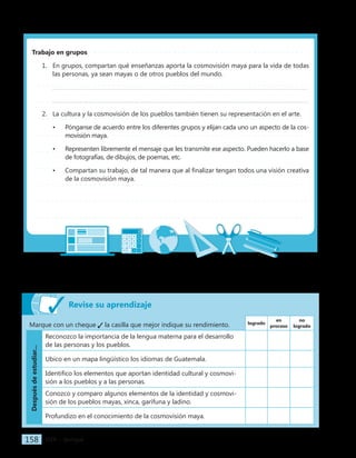 IGER − Quiriguá
158
Revise su aprendizaje
Marque con un cheque la casilla que mejor indique su rendimiento. logrado
en
proceso
no
logrado
Después
de
estudiar...
Reconozco la importancia de la lengua materna para el desarrollo
de las personas y los pueblos.
Ubico en un mapa lingüístico los idiomas de Guatemala.
Identifico los elementos que aportan identidad cultural y cosmovi-
sión a los pueblos y a las personas.
Conozco y comparo algunos elementos de la identidad y cosmovi-
sión de los pueblos mayas, xinca, garífuna y ladino.
Profundizo en el conocimiento de la cosmovisión maya.
Trabajo en grupos
1. En grupos, compartan qué enseñanzas aporta la cosmovisión maya para la vida de todas
las personas, ya sean mayas o de otros pueblos del mundo.
2. La cultura y la cosmovisión de los pueblos también tienen su representación en el arte.
• Pónganse de acuerdo entre los diferentes grupos y elijan cada uno un aspecto de la cos-
movisión maya.
• Representen libremente el mensaje que les transmite ese aspecto. Pueden hacerlo a base
de fotografías, de dibujos, de poemas, etc.
• Compartan su trabajo, de tal manera que al finalizar tengan todos una visión creativa
de la cosmovisión maya.
 