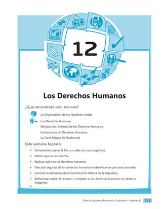 Ciencias Sociales y Formación Ciudadana − Semana 12 159
12
Los Derechos Humanos
¿Qué encontrará esta semana?
La Organización de las Naciones Unidas
Los Derechos Humanos
		 Declaración Universal de los Derechos Humanos
		 Instituciones de Derechos Humanos
		 La Carta Magna de Guatemala
Esta semana logrará:
 Comprender qué es la Onu y cuáles son sus propósitos.
 Definir qué es un derecho.
 Explicar qué son los derechos humanos.
 Describir algunos de los derechos humanos e identificar en qué casos se violan.
 Conocer la estructura de la Constitución Política de la República.
 Reflexionar sobre el respeto o irrespeto a los derechos humanos en textos e
imágenes.

 