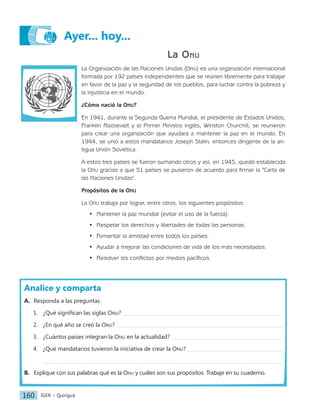 IGER − Quiriguá
160
La Onu
La Organización de las Naciones Unidas (Onu) es una organización internacional
formada por 192 países independientes que se reúnen libremente para trabajar
en favor de la paz y la seguridad de los pueblos, para luchar contra la pobreza y
la injusticia en el mundo.
¿Cómo nació la Onu?
En 1941, durante la Segunda Guerra Mundial, el presidente de Estados Unidos,
Franklin Roosevelt y el Primer Ministro inglés, Winston Churchill, se reunieron
para crear una organización que ayudara a mantener la paz en el mundo. En
1944, se unió a estos mandatarios Joseph Stalin, entonces dirigente de la an-
tigua Unión Soviética.
A estos tres países se fueron sumando otros y así, en 1945, quedó establecida
la Onu gracias a que 51 países se pusieron de acuerdo para firmar la "Carta de
las Naciones Unidas".
Propósitos de la Onu
La Onu trabaja por lograr, entre otros, los siguientes propósitos:
• Mantener la paz mundial (evitar el uso de la fuerza).
• Respetar los derechos y libertades de todas las personas.
• Fomentar la amistad entre todos los países.
• Ayudar a mejorar las condiciones de vida de los más necesitados.
• Resolver los conflictos por medios pacíficos.
Analice y comparta
A. Responda a las preguntas.
1. ¿Qué significan las siglas Onu?
2. ¿En qué año se creó la Onu?
3. ¿Cuántos países integran la Onu en la actualidad?
4. ¿Qué mandatarios tuvieron la iniciativa de crear la Onu?
B. Explique con sus palabras qué es la Onu y cuáles son sus propósitos. Trabaje en su cuaderno.
Ayer... hoy...
 