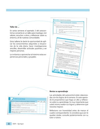 IGER − Quiriguá
10
Revise su aprendizaje
Marque con un cheque la casilla que mejor indique su rendimiento. logrado
en
proceso
no
logrado
Después
de
estudiar...
Defino y diferencio los conceptos de ciudadanía y nacionalidad.
Reconozco el modelo de ciudadanía de Guatemala como un modelo
de ciudadanía incluyente.
Relaciono la ciudadanía con la participación social.
Distingo y ejemplifico los distintos tipos de participación social.
Reflexiono sobre la necesidad de participar como ciudadano en la
comunidad, barrio y país.
Organicen equipos de tres o cuatro personas y realicen lo siguiente.
1. Apliquen una encuesta a cinco personas de su zona o comunidad. Háganles las dos pre-
guntas que están en la tabla y anoten sus respuestas.
• ¿Qué formas de participación social realiza usted en su comunidad,
barrio o zona?
• En su opinión, ¿qué sector de la sociedad participa más? (jóvenes,
adultos, niñas y niños)
2. Analicen las respuestas.
a. ¿Cuántas formas de participación distintas se mencionan? ¿Cuáles son?
b. Según la opinión de la mayoría de las personas encuestadas, ¿cuál es el sector de la
población que más participa?
Actividad 3. Desarrolle nuevas habilidades.
Taller de participación ciudadana
IGER − Quiriguá
10
Revise su aprendizaje
Marque con un cheque la casilla que mejor indique su rendimiento. logrado
en
proceso
no
logrado
Después
de
estudiar...
Defino y diferencio los conceptos de ciudadanía y nacionalidad.
Reconozco el modelo de ciudadanía de Guatemala como un modelo
de ciudadanía incluyente.
Relaciono la ciudadanía con la participación social.
Distingo y ejemplifico los distintos tipos de participación social.
Reflexiono sobre la necesidad de participar como ciudadano en la
comunidad, barrio y país.
Organicen equipos de tres o cuatro personas y realicen lo siguiente.
1. Apliquen una encuesta a cinco personas de su zona o comunidad. Háganles las dos pre-
guntas que están en la tabla y anoten sus respuestas.
• ¿Qué formas de participación social realiza usted en su comunidad,
barrio o zona?
• En su opinión, ¿qué sector de la sociedad participa más? (jóvenes,
adultos, niñas y niños)
2. Analicen las respuestas.
a. ¿Cuántas formas de participación distintas se mencionan? ¿Cuáles son?
b. Según la opinión de la mayoría de las personas encuestadas, ¿cuál es el sector de la
población que más participa?
Actividad 3. Desarrolle nuevas habilidades.
Taller de participación ciudadana
Ciencias Sociales y Formación Ciudadana − Semana 3
13
Historia en la voz de mis vecinos
La semana anterior realizaron una investigación documental sobre su comunidad. Esta semana
daremos un paso más y aplicaremos una técnica de investigación de campo: la entrevista.
Las personas que han vivido por largo tiempo en su comunidad poseen información, experiencias
y anécdotas importantes y desconocidas en las fuentes escritas sobre el municipio. Conozca esa
historia y guárdela ¡es parte de la historia viva del lugar donde vive!
Materiales:
• Hojas en blanco y lapicero
• Grabadora o celular que pueda realizar gra-
baciones
Pasos:
1. Identifique la persona a entrevistar. Debe ser alguien que viva en la zona desde hace mu-
chos años para que pueda contar cómo era antes, cómo vivían las familias, a qué se dedi-
caban, etc. Las personas ancianas tienen testimonios muy valiosos de vida e históricos.
2. Platique con esa persona y propóngale realizar una entrevista. Acuerden el lugar, día y
hora para encontrarse.
3. Prepare la guía de preguntas. Para ello, tome en cuenta la información sobre el municipio
que recopilaron en la investigación documental de la semana anterior.
4. Realice la entrevista siguiendo las pautas estudiadas esta semana. Si no puede grabar,
anote sus respuestas con la máxima exactitud posible.
5. Al regresar a casa, realice una sistematización escrita de la información oral:
a. Escuche la grabación o relea sus anotaciones.
b. En una hoja en blanco o en la computadora, escriba cada pregunta de su guía y la res-
puesta recibida en la entrevista. Si grabó la entrevista, transcriba literalmente lo que
dijo la persona. Si no, escriba lo que anotó, tratando de que refleje las palabras de la
persona lo más exactamente posible.
c. Al final, escriba un comentario personal sobre lo que más le ha llamado la atención.
6. Archive esta sistematización en el formato que prefiera: carpeta, fólder en papel o en la
computadora.
Taller de investigación
IGER − Quiriguá
8
Revise su aprendizaje
Las actividades del autocontrol están relaciona-
das con los logros de la semana. En este aparta-
do le proponemos que haga un alto y reflexio-
ne sobre su aprendizaje. Es muy importante que
usted mismo evalúe sus logros y determine qué
necesita mejorar.
Reflexione con honestidad antes de marcar el
cuadro correspondiente. Si considera que aún le
quedan dudas, consulte posteriormente con su
tutor o tutora.
Taller de ...
En varias semanas el apartado 3 del autocon-
trol se convierte en un taller para investigar, vivir
valores, escuchar a otros y reflexionar sobre su
entorno y el de nuestras comunidades.
Estos talleres le darán la oportunidad de apli-
car los conocimientos adquiridos a situacio-
nes de la vida diaria, hacer investigaciones
sencillas, desarrollar actitudes positivas y ser
mejores personas.
Le invitamos a aprovechar al máximo estas ex-
periencias personales y grupales.
 