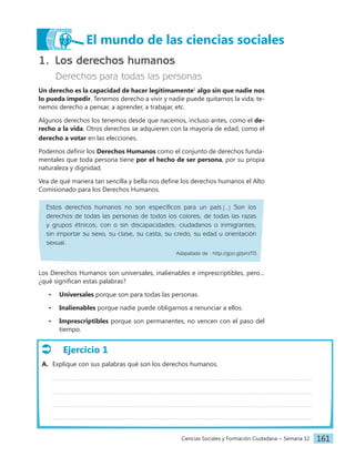 Ciencias Sociales y Formación Ciudadana − Semana 12 161
1. Los derechos humanos
Derechos para todas las personas
Un derecho es la capacidad de hacer legítimamente1
algo sin que nadie nos
lo pueda impedir. Tenemos derecho a vivir y nadie puede quitarnos la vida; te-
nemos derecho a pensar, a aprender, a trabajar, etc.
Algunos derechos los tenemos desde que nacemos, incluso antes, como el de-
recho a la vida. Otros derechos se adquieren con la mayoría de edad, como el
derecho a votar en las elecciones.
Podemos definir los Derechos Humanos como el conjunto de derechos funda-
mentales que toda persona tiene por el hecho de ser persona, por su propia
naturaleza y dignidad.
Vea de qué manera tan sencilla y bella nos define los derechos humanos el Alto
Comisionado para los Derechos Humanos.
Estos derechos humanos no son específicos para un país.[...] Son los
derechos de todas las personas de todos los colores, de todas las razas
y grupos étnicos; con o sin discapacidades; ciudadanos o inmigrantes;
sin importar su sexo, su clase, su casta, su credo, su edad u orientación
sexual.
Adapatado de : http://goo.gl/prrzTG
Los Derechos Humanos son universales, inalienables e imprescriptibles, pero…
¿qué significan estas palabras?
• Universales porque son para todas las personas.
• Inalienables porque nadie puede obligarnos a renunciar a ellos.
• Imprescriptibles porque son permanentes, no vencen con el paso del
tiempo.
El mundo de las ciencias sociales
Ejercicio 1
A. Explique con sus palabras qué son los derechos humanos.
 