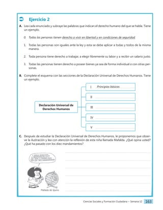 Ciencias Sociales y Formación Ciudadana − Semana 12 163
Ejercicio 2
A. Lea cada enunciado y subraye las palabras que indican el derecho humano del que se habla. Tiene
un ejemplo.
0. Todas las personas tienen derecho a vivir en libertad y en condiciones de seguridad.
1. Todas las personas son iguales ante la ley y esta se debe aplicar a todas y todos de la misma
manera.
2. Toda persona tiene derecho a trabajar, a elegir libremente su labor y a recibir un salario justo.
3. Todas las personas tienen derecho a poseer bienes ya sea de forma individual o con otras per-
sonas.
B. Complete el esquema con las secciones de la Declaración Universal de Derechos Humanos. Tiene
un ejemplo.
Declaración Universal de
Derechos Humanos
Principios básicos
I
II
III
IV
V
C. Después de estudiar la Declaración Universal de Derechos Humanos, le proponemos que obser-
ve la ilustración y lea con atención la reflexión de esta niña llamada Mafalda. ¿Qué opina usted?
¿Qué ha pasado con los diez mandamientos?
		
		
		
		
		
		 Mafalda de Quino
 