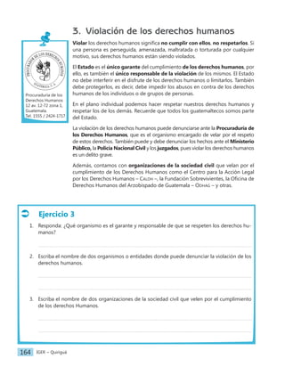 IGER − Quiriguá
164
3. Violación de los derechos humanos
Violar los derechos humanos significa no cumplir con ellos, no respetarlos. Si
una persona es perseguida, amenazada, maltratada o torturada por cualquier
motivo, sus derechos humanos están siendo violados.
El Estado es el único garante del cumplimiento de los derechos humanos, por
ello, es también el único responsable de la violación de los mismos. El Estado
no debe interferir en el disfrute de los derechos humanos o limitarlos. También
debe protegerlos, es decir, debe impedir los abusos en contra de los derechos
humanos de los individuos o de grupos de personas.
En el plano individual podemos hacer respetar nuestros derechos humanos y
respetar los de los demás. Recuerde que todos los guatemaltecos somos parte
del Estado.
La violación de los derechos humanos puede denunciarse ante la Procuraduría de
los Derechos Humanos, que es el organismo encargado de velar por el respeto
de estos derechos. También puede y debe denunciar los hechos ante el Ministerio
Público, la Policía Nacional Civil y los juzgados, pues violar los derechos humanos
es un delito grave.
Además, contamos con organizaciones de la sociedad civil que velan por el
cumplimiento de los Derechos Humanos como el Centro para la Acción Legal
por los Derechos Humanos – Caldh –, la Fundación Sobrevivientes, la Oficina de
Derechos Humanos del Arzobispado de Guatemala – Odhag – y otras.
Procuraduría de los
Derechos Humanos
12 av. 12-72 zona 1,
Guatemala.
Tel. 1555 / 2424-1717
Ejercicio 3
1. Responda: ¿Qué organismo es el garante y responsable de que se respeten los derechos hu-
manos?
2. Escriba el nombre de dos organismos o entidades donde puede denunciar la violación de los
derechos humanos.
3. Escriba el nombre de dos organizaciones de la sociedad civil que velen por el cumplimiento
de los derechos Humanos.
 
