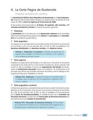 Ciencias Sociales y Formación Ciudadana − Semana 12 165
4. La Carta Magna de Guatemala
Nuestra constitución política
La Constitución Política de la República de Guatemala es la ley fundamen-
tal. Todas las demás leyes deben respetar sus disposiciones. Se aprobó el 31 de
mayo de 1985 y entró en vigencia el 14 de enero de 1986.
El documento está organizado en: 8 títulos, 26 capítulos, 281 artículos y 27
artículos transitorios y finales. Contiene las partes siguientes:
•		Preámbulo
El preámbulo de la Constitución es la declaración solemne de la Asamblea
Nacional Constituyente que expresa: los valores, los principios y las necesida-
des de la población guatemalteca.
•		Parte dogmática
Un dogma es un principio que no se puede cambiar. Esta sección se encuentra
en los títulos I y II y en los artículos del 1 al 139. En ella se establecen: los
derechos individuales, los derechos sociales y los deberes cívicos.
•		Parte orgánica
Establece la organización del Estado y sus relaciones. Esta parte se encuentra
contenida en los títulos III, IV y V de nuestra Constitución, de los artículos 140
al 262. En ella se establece: la forma de organización del Estado de Guate-
mala, las limitaciones del poder frente a la población. Se fundamenta en el
principio que afirma que el poder pertenece al pueblo y este lo delega en los
organismos Ejecutivo, Legislativo y Judicial.
•		
Parte pragmática o práctica
Contiene las garantías y procedimientos para hacer cumplir los derechos esta-
blecidos en la Constitución. Esta sección se encuentra contenida en los títulos
VI y VII, de los artículos 263 al 281. En ella se establece el funcionamiento
de la Corte de Constitucionalidad, el establecimiento de la Comisión de
Derechos Humanos y la elección del Procurador de Derechos Humanos los
procedimientos para cambiar la Constitución
Artículo 1. Protección a la persona. El Estado de Guatemala se
organiza para proteger a la persona y a la familia; su fin supremo
es la realización del bien común.
Artículo 141. Soberanía. La soberanía radica en el pueblo quien
la delega, para su ejercicio, en los organismos Legislativo, Eje-
cutivo y Judicial.
Artículo 274. Procurador de Derechos Humanos. El Procurador
de los Derechos Humanos es un comisionado del Congreso de la
República para la defensa de los derechos humanos [...]
 