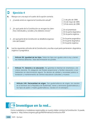 IGER − Quiriguá
166
Ejercicio 4
A. Marque con una equis el cuadro de la opción correcta.
1. ¿Cuándo entró en vigencia la Constitución actual?
2. ¿En qué parte de la Constitución se recogen los dere-
chos individuales y sociales y los deberes cívicos?
3. ¿En qué parte de la Constitución se detalla la organiza-
ción del Estado?
B. Lea los siguientes artículos de la Constitución y escriba a qué parte pertenecen: dogmática,
orgánica o pragmática.
1 de julio de 1984
31 de mayo de 1985
14 de enero de 1986
1. Artículo 50. Igualdad de los hijos. Todos los hijos son iguales ante la ley y tienen
los mismos derechos. Toda discriminación es punible.
En el preámbulo
En la parte dogmática
En la parte orgánica
En la parte pragmática
En la parte dogmática
En la parte orgánica
2. Artículo 71. Derecho a la educación. Se garantiza la libertad de enseñanza y de
criterio docente. Es obligación del Estado proporcionar y facilitar educación a sus
habitantes sin discriminación alguna. Se declara de utilidad y necesidad pública la
fundación y mantenimiento de centros educativos culturales y museos.
3. Artículo 144. Nacionalidad de origen. Son guatemaltecos de origen, los nacidos
en el territorio de la República de Guatemala, naves y aeronaves guatemaltecas y
los hijos de padre o madre guatemaltecos, nacidos en el extranjero.
Investigue en la red...
Como ciudadanos y ciudadanas responsables es nuestro deber conocer la Constitución. Si puede,
ingrese a: http://www.congreso.gob.gt/Pdf/Nrmativa/Constitucion.PDF
 