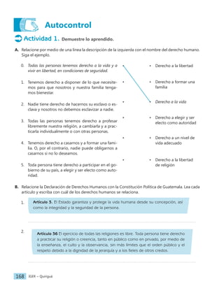 IGER − Quiriguá
168
Autocontrol
• • Derecho a la libertad
• • Derecho a formar una
familia
• • Derecho a la vida
• • Derecho a elegir y ser
electo como autoridad
• • Derecho a un nivel de
vida adecuado
• • Derecho a la libertad
de religión
Actividad 1. Demuestre lo aprendido.
A. Relacione por medio de una línea la descripción de la izquierda con el nombre del derecho humano.
Siga el ejemplo.
0. Todas las personas tenemos derecho a la vida y a
vivir en libertad, en condiciones de seguridad.
1. Tenemos derecho a disponer de lo que necesite-
mos para que nosotros y nuestra familia tenga-
mos bienestar.
2. Nadie tiene derecho de hacernos su esclavo o es-
clava y nosotros no debemos esclavizar a nadie.
3. Todas las personas tenemos derecho a profesar
libremente nuestra religión, a cambiarla y a prac-
ticarla individualmente o con otras personas.
4. Tenemos derecho a casarnos y a formar una fami-
lia. O, por el contrario, nadie puede obligarnos a
casarnos si no lo deseamos.
5. Toda persona tiene derecho a participar en el go-
bierno de su país, a elegir y ser electo como auto-
ridad.
B. Relacione la Declaración de Derechos Humanos con la Constitución Política de Guatemala. Lea cada
artículo y escriba con cuál de los derechos humanos se relaciona.
1.
2.		
Artículo 36 El ejercicio de todas las religiones es libre. Toda persona tiene derecho
a practicar su religión o creencia, tanto en público como en privado, por medio de
la enseñanza, el culto y la observancia, sin más límites que el orden público y el
respeto debido a la dignidad de la jerarquía y a los fieles de otros credos.
Artículo 3. El Estado garantiza y protege la vida humana desde su concepción, así
como la integridad y la seguridad de la persona.
 