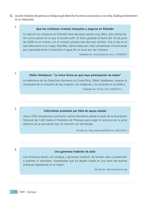 IGER − Quiriguá
170
C. Lea los titulares de prensa e indique qué derecho humano se practica o se viola. Explique brevemen-
te su respuesta.
1.
Que los cristianos vivamos tranquilos y seguros en Pakistán
La vida de los cristianos en Pakistán lleva décadas siendo muy difícil, pero Ashiq Ma-
sih nunca pensó en lo que le tocaría sufrir. Él tiene grabada la fecha del 16 de junio
de 2009 en la mente y en el corazón porque ese día todo cambió. Fue el día en el
que detuvieron a su mujer, Asia Bibi, denunciada por unas campesinas musulmanas
por supuestamente contaminar el agua de un pozo por ser cristiana.
Adaptado de: www.aciprensa.com, 17/04/2015
2.
Ofelia Taitelbaum: “La única forma es que haya participación de todos”
La defensora de los Derechos Humanos en Costa Rica, Ofelia Taitelbaum, expuso la
necesidad de la inclusión de las mujeres, los indígenas y los jóvenes en la política.
Adaptado de: Prensa Libre, 09/02/2011
3.
Caficultores protestan por falta de apoyo estatal
Unos 1500 campesinos caminaron varios kilómetros desde la sede de la Asociación
Nacional del Café hasta el Ministerio de Finanzas para exigir la renuncia de la junta
directiva de la asociación por no resolver sus demandas.
Tomado de: http://www.teleSURtv.net 10/07/2014
4.
Una generosa tradición de asilo
Las Américas tienen una antigua y generosa tradición de brindar asilo y protección
a quienes lo necesitan, hospitalidad que ha dejado huella en una serie de buenas
prácticas legislativas en la región.
Tomado de: http://www.acnur.org
 