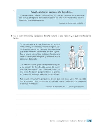 Ciencias Sociales y Formación Ciudadana − Semana 12 171
4.
Nueve hospitales van a paro por falta de medicinas
La Procuraduría de los Derechos Humanos (Pdh) informó que existe una amenaza de
paro en nueve hospitales de Guatemala debido a la falta de medicamentos, recursos
financieros y personal operativo.
Adaptado de: Prensa Libre, 09/06/2015
D. Lea el texto. Reflexione y exprese qué derecho humano se está violando y en qué consiste esa vio-
lación.
En nuestro país se impide la entrada en algunos
restaurantes y discotecas a personas indígenas, ge-
neralmente mujeres, por creer que son sirvientas y
que las sirvientas no deben estar en esos lugares.
Esto le ocurrió a Irma Alicia Velásquez Nimatuj, una
de las pocas mujeres indígenas guatemaltecas que
poseen un doctorado.
“En 2002 iba con un grupo de la plataforma agraria
y me sacaron del Tarro Dorado porque iba con mi
traje. Fue en la zona 13, cerca de donde está mi ofi-
cina ahora. Me dijeron que por orden de la gerencia
ahí no entraba una mujer indígena. ¡Hablo de 2002!
Fue un golpe muy fuerte, porque una piensa que esas cosas ya se han superado.
Una se pregunta cómo deben tratar al millón de mujeres indígenas que trabajan en
el servicio doméstico”.
Semanario de Prensa Libre, No. 112, 27 de agosto de 2006
 