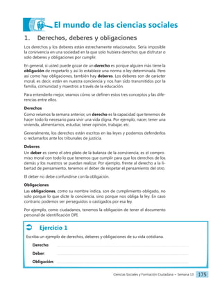 Ciencias Sociales y Formación Ciudadana − Semana 13 175
1. Derechos, deberes y obligaciones
Los derechos y los deberes están estrechamente relacionados. Sería imposible
la convivencia en una sociedad en la que solo hubiera derechos que disfrutar o
solo deberes y obligaciones por cumplir.
En general, si usted puede gozar de un derecho es porque alguien más tiene la
obligación de respetarlo y así lo establece una norma o ley determinada. Pero
así como hay obligaciones, también hay deberes. Los deberes son de carácter
moral, es decir, están en nuestra conciencia y nos han sido transmitidos por la
familia, comunidad y maestros a través de la educación.
Para entenderlo mejor, veamos cómo se definen estos tres conceptos y las dife-
rencias entre ellos.
Derechos
Como veíamos la semana anterior, un derecho es la capacidad que tenemos de
hacer todo lo necesario para vivir una vida digna. Por ejemplo, nacer, tener una
vivienda, alimentarnos, estudiar, tener opinión, trabajar, etc.
Generalmente, los derechos están escritos en las leyes y podemos defenderlos
o reclamarlos ante los tribunales de justicia.
Deberes
Un deber es como el otro plato de la balanza de la convivencia; es el compro-
miso moral con todo lo que tenemos que cumplir para que los derechos de los
demás y los nuestros se puedan realizar. Por ejemplo, frente al derecho a la li-
bertad de pensamiento, tenemos el deber de respetar el pensamiento del otro.
El deber no debe confundirse con la obligación.
Obligaciones
Las obligaciones, como su nombre indica, son de cumplimiento obligado, no
solo porque lo que dicte la conciencia, sino porque nos obliga la ley. En caso
contrario podemos ser perseguidos o castigados por esa ley.
Por ejemplo, como ciudadanos, tenemos la obligación de tener el documento
personal de identificación DPI.
Ejercicio 1
Escriba un ejemplo de derechos, deberes y obligaciones de su vida cotidiana.
Derecho:
Deber:		
Obligación:
El mundo de las ciencias sociales
 