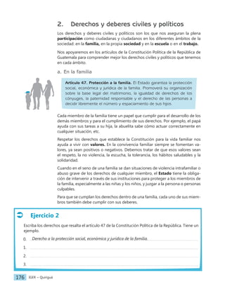 IGER − Quiriguá
176
Ejercicio 2
Escriba los derechos que resalta el artículo 47 de la Constitución Política de la República. Tiene un
ejemplo.
0.
1.
2.
3.
2. Derechos y deberes civiles y políticos
Los derechos y deberes civiles y políticos son los que nos aseguran la plena
participación como ciudadanas y ciudadanos en los diferentes ámbitos de la
sociedad: en la familia, en la propia sociedad y en la escuela o en el trabajo.
Nos apoyaremos en los artículos de la Constitución Política de la República de
Guatemala para comprender mejor los derechos civiles y políticos que tenemos
en cada ámbito.
a. En la familia
Artículo 47. Protección a la familia. El Estado garantiza la protección
social, económica y jurídica de la familia. Promoverá su organización
sobre la base legal del matrimonio, la igualdad de derechos de los
cónyuges, la paternidad responsable y el derecho de las personas a
decidir libremente el número y espaciamiento de sus hijos.
Cada miembro de la familia tiene un papel que cumplir para el desarrollo de los
demás miembros y para el cumplimiento de sus derechos. Por ejemplo, el papá
ayuda con sus tareas a su hija, la abuelita sabe cómo actuar correctamente en
cualquier situación, etc.
Respetar los derechos que establece la Constitución para la vida familiar nos
ayuda a vivir con valores. En la convivencia familiar siempre se fomentan va-
lores, ya sean positivos o negativos. Debemos tratar de que esos valores sean
el respeto, la no violencia, la escucha, la tolerancia, los hábitos saludables y la
solidaridad.
Cuando en el seno de una familia se dan situaciones de violencia intrafamiliar o
abuso grave de los derechos de cualquier miembro, el Estado tiene la obliga-
ción de intervenir a través de sus instituciones para proteger a los miembros de
la familia, especialmente a las niñas y los niños, y juzgar a la persona o personas
culpables.
Para que se cumplan los derechos dentro de una familia, cada uno de sus miem-
bros también debe cumplir con sus deberes.
Derecho a la protección social, económica y jurídica de la familia.
 