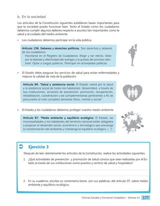 Ciencias Sociales y Formación Ciudadana − Semana 13 177
Ejercicio 3
Después de leer atentamente los artículos de la Constitución, realice las actividades siguientes.
1. ¿Qué actividades de prevención  y promoción de salud conoce que sean realizadas por el Es-
tado (a través de sus instituciones como puestos y centros de salud y hospitales)?
2. En su cuaderno, escriba un comentario breve, con sus palabras, del artículo 97, sobre medio
ambiente y equilibrio ecológico.
b. En la sociedad
Los artículos de la Constitución siguientes establecen bases importantes para
que la sociedad pueda funcionar bien. Tanto el Estado como los ciudadanos
debemos cumplir algunos deberes respecto a asuntos tan importantes como la
salud y el cuidado del medio ambiente.
• Los ciudadanos debemos participar en la vida pública.
Artículo 136. Deberes y derechos políticos. Son derechos y deberes
de los ciudadanos:
Inscribirse en el Registro de Ciudadanos. Elegir y ser electo. Velar
por la libertad y efectividad del sufragio y la pureza del proceso elec-
toral. Optar a cargos públicos. Participar en actividades políticas.
• El Estado debe asegurar los servicios de salud para evitar enfermedades y
mejorar la calidad de vida de la población.
Artículo 94. "Salud y asistencia social. El Estado velará por la salud
y la asistencia social de todos los habitantes. Desarrollará, a través de
sus instituciones, acciones de prevención, promoción, recuperación,
rehabilitación, coordinación y las complementarias pertinentes a fin de
procurarles el más completo bienestar físico, mental y social".
• El Estado y los ciudadanos debemos proteger nuestro medio ambiente.
Artículo 97. "Medio ambiente y equilibrio ecológico. El Estado, las
municipalidades y los habitantes del territorio nacional están obligados
a propiciar el desarrollo social, económico y tecnológico que prevenga
la contaminación del ambiente y mantenga el equilibrio ecológico. [...]".
 