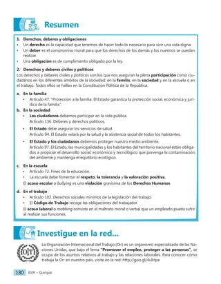 IGER − Quiriguá
180
Resumen
1. Derechos, deberes y obligaciones
• Un derecho es la capacidad que tenemos de hacer todo lo necesario para vivir una vida digna.
• Un deber es el compromiso moral para que los derechos de los demás y los nuestros se puedan
realizar.
• Una obligación es de cumplimiento obligado por la ley.
2. Derechos y deberes civiles y políticos
Los derechos y deberes civiles y políticos son los que nos aseguran la plena participación como ciu-
dadanos en los diferentes ámbitos de la sociedad: en la familia, en la sociedad y en la escuela o en
el trabajo. Todos ellos se hallan en la Constitución Política de la República.
a. En la familia
• Artículo 47. "Protección a la familia. El Estado garantiza la protección social, económica y jurí-
dica de la familia".
b. En la sociedad
• Los ciudadanos debemos participar en la vida pública.
Artículo 136. Deberes y derechos políticos.
• El Estado debe asegurar los servicios de salud.
Artículo 94. El Estado velará por la salud y la asistencia social de todos los habitantes.
• El Estado y los ciudadanos debemos proteger nuestro medio ambiente.
Artículo 97. El Estado, las municipalidades y los habitantes del territorio nacional están obliga-
dos a propiciar el desarrollo social, económico y tecnológico que prevenga la contaminación
del ambiente y mantenga el equilibrio ecológico.
c. En la escuela
• Artículo 72. Fines de la educación.
• La escuela debe fomentar el respeto, la tolerancia y la valoración positiva.
El acoso escolar o bullying es una violación gravísima de los Derechos Humanos
d. En el trabajo
• Artículo 102. Derechos sociales mínimos de la legislación del trabajo.
• El Código de Trabajo recoge las obligaciones del trabajador
El acoso laboral o mobbing consiste en el maltrato moral o verbal que un empleado pueda sufrir
al realizar sus funciones.
La Organización Internacional del Trabajo (Oit) es un organismo especializado de las Na-
ciones Unidas, que bajo el lema "Promover el empleo, proteger a las personas", se
ocupa de los asuntos relativos al trabajo y las relaciones laborales. Para conocer cómo
trabaja la Oit en nuestro país, visite en la red: http://goo.gl/4uIHpe
Investigue en la red...
 