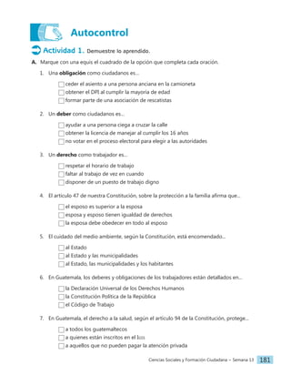 Ciencias Sociales y Formación Ciudadana − Semana 13 181
Autocontrol
Actividad 1. Demuestre lo aprendido.
A. Marque con una equis el cuadrado de la opción que completa cada oración.
1. Una obligación como ciudadanos es…
ceder el asiento a una persona anciana en la camioneta
obtener el DPI al cumplir la mayoría de edad
formar parte de una asociación de rescatistas
2. Un deber como ciudadanos es…
ayudar a una persona ciega a cruzar la calle
obtener la licencia de manejar al cumplir los 16 años
no votar en el proceso electoral para elegir a las autoridades
3. Un derecho como trabajador es…
respetar el horario de trabajo
faltar al trabajo de vez en cuando
disponer de un puesto de trabajo digno
4. El artículo 47 de nuestra Constitución, sobre la protección a la familia afirma que...
el esposo es superior a la esposa
esposa y esposo tienen igualdad de derechos
la esposa debe obedecer en todo al esposo
5. El cuidado del medio ambiente, según la Constitución, está encomendado...
al Estado
al Estado y las municipalidades
al Estado, las municipalidades y los habitantes
6. En Guatemala, los deberes y obligaciones de los trabajadores están detallados en...
la Declaración Universal de los Derechos Humanos
la Constitución Política de la República
el Código de Trabajo
7. En Guatemala, el derecho a la salud, según el artículo 94 de la Constitución, protege...
a todos los guatemaltecos
a quienes están inscritos en el Igss
a aquellos que no pueden pagar la atención privada
 