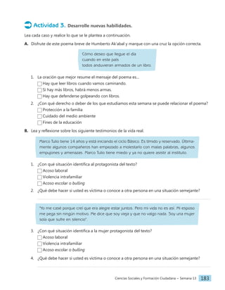 Ciencias Sociales y Formación Ciudadana − Semana 13 183
Actividad 3. Desarrolle nuevas habilidades.
Lea cada caso y realice lo que se le plantea a continuación.
A. Disfrute de este poema breve de Humberto Ak'abal y marque con una cruz la opción correcta.
Cómo deseo que llegue el día
cuando en este país
todos anduvieran armados de un libro.
1. La oración que mejor resume el mensaje del poema es...
Hay que leer libros cuando vamos caminando.
Si hay más libros, habrá menos armas.
Hay que defenderse golpeando con libros.
2. ¿Con qué derecho o deber de los que estudiamos esta semana se puede relacionar el poema?
Protección a la familia
Cuidado del medio ambiente
Fines de la educación
B. Lea y reflexione sobre los siguiente testimonios de la vida real.
Marco Tulio tiene 14 años y está iniciando el ciclo Básico. Es tímido y reservado. Última-
mente algunos compañeros han empezado a molestarlo con malas palabras, algunos
empujones y amenazas. Marco Tulio tiene miedo y ya no quiere asistir al instituto.
1. ¿Con qué situación identifica al protagonista del texto?
Acoso laboral
Violencia intrafamiliar
Acoso escolar o bulling
2. ¿Qué debe hacer si usted es víctima o conoce a otra persona en una situación semejante?
"Yo me casé porque creí que era alegre estar juntos. Pero mi vida no es así. Mi esposo
me pega sin ningún motivo. Me dice que soy vieja y que no valgo nada. Soy una mujer
sola que sufre en silencio".
3. ¿Con qué situación identifica a la mujer protagonista del texto?
Acoso laboral
Violencia intrafamiliar
Acoso escolar o bulling
4. ¿Qué debe hacer si usted es víctima o conoce a otra persona en una situación semejante?
 