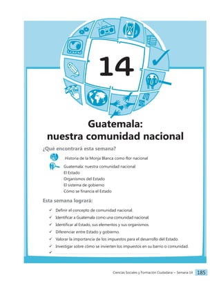 Ciencias Sociales y Formación Ciudadana − Semana 14 185
14
Guatemala:
nuestra comunidad nacional
¿Qué encontrará esta semana?
Historia de la Monja Blanca como flor nacional
Guatemala: nuestra comunidad nacional
		 El Estado
		 Organismos del Estado
		 El sistema de gobierno
		 Cómo se financia el Estado
Esta semana logrará:
 Definir el concepto de comunidad nacional.
 Identificar a Guatemala como una comunidad nacional.
 Identificar al Estado, sus elementos y sus organismos.
 Diferenciar entre Estado y gobierno.
 Valorar la importancia de los impuestos para el desarrollo del Estado.
 Investigar sobre cómo se invierten los impuestos en su barrio o comunidad.

 