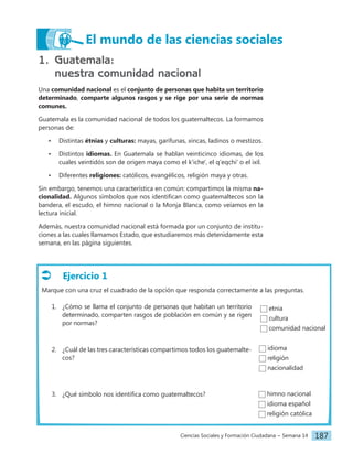 Ciencias Sociales y Formación Ciudadana − Semana 14 187
1. Guatemala:
nuestra comunidad nacional
Una comunidad nacional es el conjunto de personas que habita un territorio
determinado, comparte algunos rasgos y se rige por una serie de normas
comunes.
Guatemala es la comunidad nacional de todos los guatemaltecos. La formamos
personas de:
• Distintas étnias y culturas: mayas, garífunas, xincas, ladinos o mestizos.
• Distintos idiomas. En Guatemala se hablan veinticinco idiomas, de los
cuales veintidós son de origen maya como el k'iche', el q'eqchi' o el ixil.
• Diferentes religiones: católicos, evangélicos, religión maya y otras.
Sin embargo, tenemos una característica en común: compartimos la misma na-
cionalidad. Algunos símbolos que nos identifican como guatemaltecos son la
bandera, el escudo, el himno nacional o la Monja Blanca, como veíamos en la
lectura inicial.
Además, nuestra comunidad nacional está formada por un conjunto de institu-
ciones a las cuales llamamos Estado, que estudiaremos más detenidamente esta
semana, en las página siguientes.
Ejercicio 1
Marque con una cruz el cuadrado de la opción que responda correctamente a las preguntas.
1. ¿Cómo se llama el conjunto de personas que habitan un territorio
determinado, comparten rasgos de población en común y se rigen
por normas?
2. ¿Cuál de las tres características compartimos todos los guatemalte-
cos?
3. ¿Qué símbolo nos identifica como guatemaltecos?
El mundo de las ciencias sociales
etnia
cultura
comunidad nacional
idioma
religión
nacionalidad
himno nacional
idioma español
religión católica
 