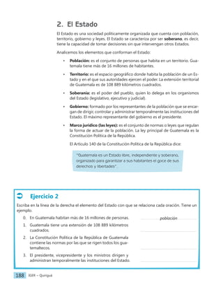 IGER − Quiriguá
188
Ejercicio 2
Escriba en la línea de la derecha el elemento del Estado con que se relaciona cada oración. Tiene un
ejemplo.
0. En Guatemala habitan más de 16 millones de personas.		
1. Guatemala tiene una extensión de 108 889 kilómetros
cuadrados.									
2. La Constitución Política de la República de Guatemala
contiene las normas por las que se rigen todos los gua-
temaltecos. 									
3. El presidente, vicepresidente y los ministros dirigen y
administran temporalmente las instituciones del Estado.
2. El Estado
El Estado es una sociedad políticamente organizada que cuenta con población,
territorio, gobierno y leyes. El Estado se caracteriza por ser soberano, es decir,
tiene la capacidad de tomar decisiones sin que intervengan otros Estados.
Analicemos los elementos que conforman el Estado:
• Población: es el conjunto de personas que habita en un territorio. Gua-
temala tiene más de 16 millones de habitantes.
• Territorio: es el espacio geográfico donde habita la población de un Es-
tado y en el que sus autoridades ejercen el poder. La extensión territorial
de Guatemala es de 108 889 kilómetros cuadrados.
• Soberanía: es el poder del pueblo, quien lo delega en los organismos
del Estado (legislativo, ejecutivo y judicial).
• Gobierno: formado por los representantes de la población que se encar-
gan de dirigir, controlar y administrar temporalmente las instituciones del
Estado. El máximo representante del gobierno es el presidente.
• Marco jurídico (las leyes): es el conjunto de normas o leyes que regulan
la forma de actuar de la población. La ley principal de Guatemala es la
Constitución Política de la República.
El Artículo 140 de la Constitución Política de la República dice:
“Guatemala es un Estado libre, independiente y soberano,
organizado para garantizar a sus habitantes el goce de sus
derechos y libertades”.
población
 