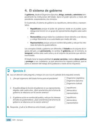 IGER − Quiriguá
190
Ejercicio 3
A. Lea con atención cada pregunta y marque con una cruz el cuadrado de la respuesta correcta.
1. ¿De qué organismo del Estado forma parte el presidente?
2. El pueblo delega la función de gobernar en sus representantes,
elegidos cada cuatro años. ¿Qué característica de la forma de
gobierno se relaciona con la oración anterior?
3. El gobierno actúa en nombre del pueblo y vela por los intereses
de todos los guatemaltecos. ¿Qué característica de la forma de
gobierno se relaciona con la oración anterior?
B. Responda: ¿Cuál es la diferencia entre Estado y gobierno?
4. El sistema de gobierno
El gobierno, desde el Organismo Ejecutivo, dirige, controla y administra tem-
poralmente las instituciones del Estado. Ejerce el poder ejecutivo a través del
presidente, vicepresidente y los ministros.
En Guatemala, el sistema de gobierno es republicano, democrático y represen-
tativo.
• Republicano porque el poder de gobernar reside en el pueblo, quien
delega esta función en un grupo de representantes elegidos cada cuatro
años.
• Democrático porque todos los ciudadanos tienen derecho a ser electos
y a elegir libremente a sus autoridades por medio del voto.
• Representativo porque actúa en nombre del pueblo y vela por los inte-
reses de todos los guatemaltecos.
Los conceptos Estado y gobierno son diferentes. El Estado es el conjunto de ór-
ganos del país y es permanente, no cambia. El gobierno, por el contrario, es
temporal, cambia cada cuatro años y es el conjunto de personas que adminis-
tra el Estado.
El Estado tiene la responsabilidad de prestar servicios, realizar obras públicas
y proteger a sus ciudadanos, ya que administra los ingresos públicos, que en
parte se obtienen del trabajo de la población a través de los impuestos.
Organismo Legislativo
Organismo Ejecutivo
Organismo Judicial
republicano
democrático
representativo
republicano
democrático
representativo
 