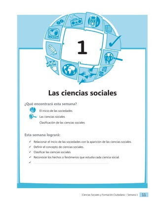 Ciencias Sociales y Formación Ciudadana − Semana 1 11
1
Las ciencias sociales
¿Qué encontrará esta semana?
El inicio de las sociedades
Las ciencias sociales
		 Clasificación de las ciencias sociales
Esta semana logrará:
 Relacionar el inicio de las sociedades con la aparición de las ciencias sociales.
 Definir el concepto de ciencias sociales.
 Clasificar las ciencias sociales.
 Reconocer los hechos o fenómenos que estudia cada ciencia social.

 