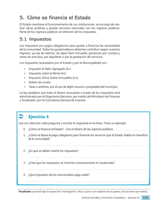 Ciencias Sociales y Formación Ciudadana − Semana 14 191
Ejercicio 4
Lea con atención cada pregunta y escriba la respuesta en la línea. Tiene un ejemplo.
0. ¿Cómo se financia el Estado?
1. ¿Cómo se llama el pago obligatorio para financiar los servicios que el Estado realiza en beneficio
de la comunidad?
2. ¿En qué se deben invertir los impuestos?
3. ¿Cree que los impuestos se invierten correctamente en Guatemala?
4. ¿Qué impuestos de los mencionados paga usted?
5. Cómo se financia el Estado
El Estado mantiene el funcionamiento de sus instituciones, se encarga de rea-
lizar obras públicas y prestar servicios esenciales con los ingresos públicos.
Parte de los ingresos públicos se obtienen de los impuestos.
5.1 Impuestos
Los impuestos son pagos obligatorios para ayudar a financiar las necesidades
de la comunidad. Todos los guatemaltecos debemos contribuir según nuestros
ingresos, ya sea de salarios, de algún bien inmueble, ganancias por compra y
venta de artículos, por alquileres o por la prestación de servicios.
Los impuestos recaudados por el Estado y por la Municipalidad son:
• Impuesto al Valor Agregado (Iva)
• Impuesto sobre la Renta (Isr)
• Impuesto Único Sobre Inmuebles (Iusi)
• Boleto de ornato
• Tasas o arbitrios, por el uso de algún recurso o propiedad del municipio.
La ley establece que todo el dinero recaudado a través de los impuestos será
administrado por el Organismo Ejecutivo, por medio del Ministerio de Finanzas
y fiscalizado2
por la Contraloría General de Cuentas.
Con el dinero de los ingresos públicos.
2
fiscalizado: que está bajo la inspección, investigación, crítica o juicio con respecto de los gastos y las acciones que realiza.
 
