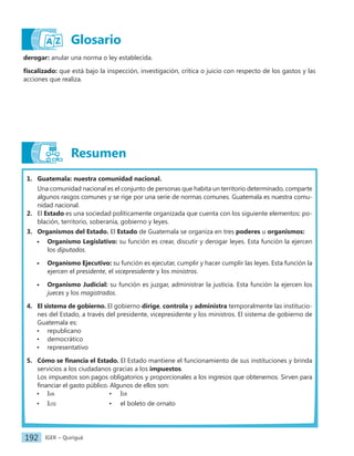 IGER − Quiriguá
192
derogar: anular una norma o ley establecida.
fiscalizado: que está bajo la inspección, investigación, crítica o juicio con respecto de los gastos y las
acciones que realiza.
1. Guatemala: nuestra comunidad nacional.
Una comunidad nacional es el conjunto de personas que habita un territorio determinado, comparte
algunos rasgos comunes y se rige por una serie de normas comunes. Guatemala es nuestra comu-
nidad nacional.
2. El Estado es una sociedad políticamente organizada que cuenta con los siguiente elementos: po-
blación, territorio, soberanía, gobierno y leyes.
3. Organismos del Estado. El Estado de Guatemala se organiza en tres poderes u organismos:
• Organismo Legislativo: su función es crear, discutir y derogar leyes. Esta función la ejercen
los diputados.
• Organismo Ejecutivo: su función es ejecutar, cumplir y hacer cumplir las leyes. Esta función la
ejercen el presidente, el vicepresidente y los ministros.
• Organismo Judicial: su función es juzgar, administrar la justicia. Esta función la ejercen los
jueces y los magistrados.
4. El sistema de gobierno. El gobierno dirige, controla y administra temporalmente las institucio-
nes del Estado, a través del presidente, vicepresidente y los ministros. El sistema de gobierno de
Guatemala es:
• republicano
• democrático
• representativo
5. Cómo se financia el Estado. El Estado mantiene el funcionamiento de sus instituciones y brinda
servicios a los ciudadanos gracias a los impuestos.
Los impuestos son pagos obligatorios y proporcionales a los ingresos que obtenemos. Sirven para
financiar el gasto público. Algunos de ellos son:
• Iva • Isr
• Iusi • el boleto de ornato
Resumen
Glosario
 