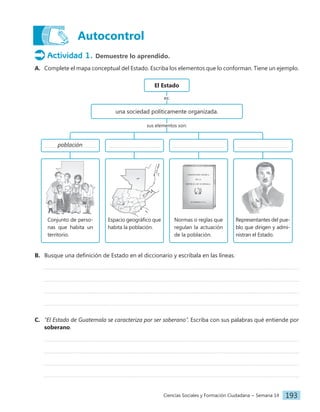Ciencias Sociales y Formación Ciudadana − Semana 14 193
Actividad 1. Demuestre lo aprendido.
A. Complete el mapa conceptual del Estado. Escriba los elementos que lo conforman. Tiene un ejemplo.
El Estado
una sociedad políticamente organizada.
es:
sus elementos son:
población
Espacio geográfico que
habita la población.
Conjunto de perso-
nas que habita un
territorio.
Normas o reglas que
regulan la actuación
de la población.
Representantes del pue-
blo que dirigen y admi-
nistran el Estado.
B. Busque una definición de Estado en el diccionario y escríbala en las líneas.
C. ‟El Estado de Guatemala se caracteriza por ser soberanoˮ. Escriba con sus palabras qué entiende por
soberano.
Autocontrol
 