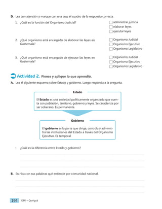 IGER − Quiriguá
194
D. Lea con atención y marque con una cruz el cuadro de la respuesta correcta.
1. ¿Cuál es la función del Organismo Judicial?
2. ¿Qué organismo está encargado de elaborar las leyes en
Guatemala?
3. ¿Qué organismo está encargado de ejecutar las leyes en
Guatemala?
Actividad 2. Piense y aplique lo que aprendió.
A. Lea el siguiente esquema sobre Estado y gobierno. Luego responda a la pregunta.
El gobierno es la parte que dirige, controla y adminis-
tra las instituciones del Estado a través del Organismo
Ejecutivo. Es temporal.
Gobierno
El Estado es una sociedad políticamente organizada que cuen-
ta con población, territorio, gobierno y leyes. Se caracteriza por
ser soberano. Es permanente.
Estado
• ¿Cuál es la diferencia entre Estado y gobierno?
B. Escriba con sus palabras qué entiende por comunidad nacional.
administrar justicia
elaborar leyes
ejecutar leyes
Organismo Judicial
Organismo Ejecutivo
Organismo Legislativo
Organismo Judicial
Organismo Ejecutivo
Organismo Legislativo
 