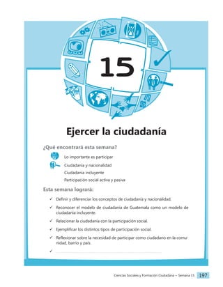 Ciencias Sociales y Formación Ciudadana − Semana 15 197
15
Ejercer la ciudadanía
¿Qué encontrará esta semana?
Lo importante es participar
Ciudadanía y nacionalidad
		 Ciudadanía incluyente
		 Participación social activa y pasiva
Esta semana logrará:
 Definir y diferenciar los conceptos de ciudadanía y nacionalidad.
 Reconocer el modelo de ciudadanía de Guatemala como un modelo de
ciudadanía incluyente.
 Relacionar la ciudadanía con la participación social.
 Ejemplificar los distintos tipos de participación social.
 Reflexionar sobre la necesidad de participar como ciudadano en la comu-
nidad, barrio y país.

 