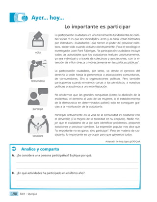 IGER − Quiriguá
198
Ayer... hoy...
Lo importante es participar
La participación ciudadana es una herramienta fundamental de cam-
bio social. Y es que las sociedades, al fin y al cabo, están formadas
por individuos –ciudadanos– que tienen el poder de provocar cam-
bios, sobre todo cuando actúan colectivamente. Para el sociólogo e
investigador Joan Font Fábregas, "la participación ciudadana incluye
todas las actividades que los ciudadanos realizan voluntariamente,
ya sea individual o a través de colectivos y asociaciones, con la in-
tención de influir directa o indirectamente en las políticas públicas".
La participación ciudadana, por tanto, va desde el ejercicio del
derecho a votar hasta la pertenencia a asociaciones comunitarias,
de consumidores, Ong u organizaciones políticas. Pero también
participamos cuando enviamos cartas a los periódicos, a nuestros
políticos o acudimos a una manifestación.
No olvidemos que las grandes conquistas (como la abolición de la
esclavitud, el derecho al voto de las mujeres, o el establecimiento
de la democracia en determinados países) solo se consiguen gra-
cias a la movilización de la ciudadanía.
Participar activamente en la vida de la comunidad es colaborar con
el desarrollo y la mejora de la sociedad en su conjunto. Nadie me-
jor que el ciudadano de a pie para identificar problemas, proponer
soluciones y provocar cambios. La expresión popular nos dice que
"lo importante no es ganar, sino participar". Pero en materia de ciu-
dadanía, lo importante es participar para que ganemos todos.
Adaptado de http://goo.gl/0GrQuA
Analice y comparta
A. ¿Se considera una persona participativa? Explique por qué.
B. ¿En qué actividades ha participado en el último año?
vota
reinvindica
participa
colabora
 