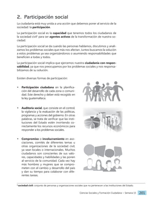 Ciencias Sociales y Formación Ciudadana − Semana 15 201
2. Participación social
La ciudadanía está muy unida a una acción que debemos poner al servicio de la
sociedad: la participación.
La participación social es la capacidad que tenemos todos los ciudadanos de
la sociedad civil2
para ser agentes activos de la transformación de nuestra so-
ciedad.
La participación social se da cuando las personas hablamos, discutimos y anali-
zamos los problemas sociales que más nos afectan. Juntos buscamos la solución
a estos problemas ya sea organizándonos o asumiendo responsabilidades que
beneficien a todas y todos.
La participación social implica que ejercemos nuestra ciudadanía con respon-
sabilidad, ya que nos preocupamos por los problemas sociales y nos responsa-
bilizamos de su solución.
Existen diversas formas de participación:
• Participación ciudadana en la planifica-
ción del desarrollo de cada zona o comuni-
dad. Este derecho y deber está recogido en
la ley guatemalteca.
• Auditoría social, que consiste en el control,
la vigilancia y la evaluación de las políticas,
programas y acciones del gobierno. En otras
palabras, se trata de verificar que las insti-
tuciones del Estado estén invirtiendo co-
rrectamente los recursos económicos para
responder a los problemas sociales.
• Compromiso o involucramiento en aso-
ciaciones, comités de diferentes temas u
otras organizaciones de la sociedad civil,
ya sean locales o internacionales. Muchos
ciudadanos son conscientes de sus valo-
res, capacidades y habilidades y las ponen
al servicio de la comunidad. Cada vez hay
más hombres y mujeres que se compro-
meten con el cambio y desarrollo del país
y dan su tiempo para colaborar con dife-
rentes tareas.
2
sociedad civil: conjunto de personas y organizaciones sociales que no pertenecen a las instituciones del Estado.
 