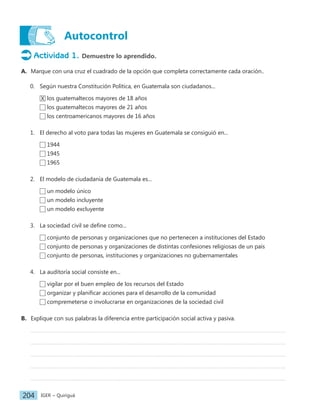IGER − Quiriguá
204
Autocontrol
Actividad 1. Demuestre lo aprendido.
A. Marque con una cruz el cuadrado de la opción que completa correctamente cada oración..
0. Según nuestra Constitución Política, en Guatemala son ciudadanos...
X los guatemaltecos mayores de 18 años
los guatemaltecos mayores de 21 años
los centroamericanos mayores de 16 años
1. El derecho al voto para todas las mujeres en Guatemala se consiguió en...
1944
1945
1965
2. El modelo de ciudadanía de Guatemala es...
un modelo único
un modelo incluyente
un modelo excluyente
3. La sociedad civil se define como...
conjunto de personas y organizaciones que no pertenecen a instituciones del Estado
conjunto de personas y organizaciones de distintas confesiones religiosas de un país
conjunto de personas, instituciones y organizaciones no gubernamentales
4. La auditoría social consiste en...
vigilar por el buen empleo de los recursos del Estado
organizar y planificar acciones para el desarrollo de la comunidad
compremeterse o involucrarse en organizaciones de la sociedad civil
B. Explique con sus palabras la diferencia entre participación social activa y pasiva.
 