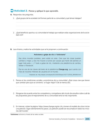 Ciencias Sociales y Formación Ciudadana − Semana 15 205
Actividad 2. Piense y aplique lo que aprendió.
A. Responda a las preguntas.
1. ¿Qué grupos de la sociedad civil forman parte de su comunidad y qué temas trabajan?
2. ¿Qué beneficios aporta a su comunidad el trabajo que realizan estas organizaciones de la socie-
dad civil?
B. Lea el texto y realice las actividades que se le proponen a continuación.
Activismo a golpe de clic o "clictivismo"
Hay otros mundos posibles, pero están en este. Creo que las cosas pueden
cambiar a mejor, y eso me mueve a luchar por causas que harán del planeta un
lugar más justo. [...] Y todo a golpe de clic, mediante una plataforma de cambio,
Twitter o Facebook.
Esa es una de las claves del éxito de la plataforma Change.org, que cuenta con
más de noventa millones de usuarios en el mundo.
Adaptado de: http://elpais.com/elpais/2015/03/30/eps/1427710556_884068.html
1. Piense en las condiciones sociales y económicas de su comunidad. ¿Qué cosas cree que tienen
que cambiar para que se convierta un lugar mejor? Cite al menos dos.
2. Pónganse de acuerdo entre los compañeros y compañeras del círculo de estudios sobre cuál de
las propuestas para el mejoramiento de su comunidad sería la más importante.
3. En internet, visiten la página: https://www.change.org/es-LA y tomen el modelo de cómo iniciar
una petición. Sigan atentamente los pasos. ¡Su petición puede ser escuchada en todos los rinco-
nes del mundo!
3
clictivismo: activismo a través de las redes sociales
 