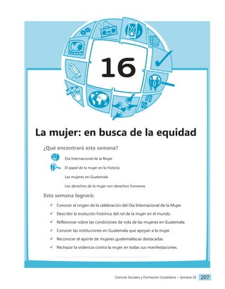 Ciencias Sociales y Formación Ciudadana − Semana 16 207
16
La mujer: en busca de la equidad
¿Qué encontrará esta semana?
Día Internacional de la Mujer
El papel de la mujer en la historia
		 Las mujeres en Guatemala
		 Los derechos de la mujer son derechos humanos
Esta semana logrará:
 Conocer el origen de la celebración del Día Internacional de la Mujer.
 Describir la evolución histórica del rol de la mujer en el mundo.
 Reflexionar sobre las condiciones de vida de las mujeres en Guatemala.
 Conocer las instituciones en Guatemala que apoyan a la mujer.
 Reconocer el aporte de mujeres guatemaltecas destacadas.
 Rechazar la violencia contra la mujer en todas sus manifestaciones.
 