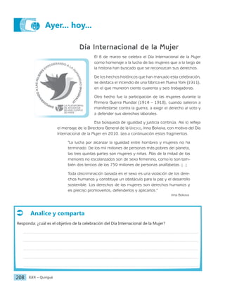 IGER − Quiriguá
208
Ayer... hoy...
Día Internacional de la Mujer
El 8 de marzo se celebra el Día Internacional de la Mujer
como homenaje a la lucha de las mujeres que a lo largo de
la historia han buscado que se reconozcan sus derechos.
De los hechos históricos que han marcado esta celebración,
se destaca el incendio de una fábrica en Nueva York (1911),
en el que murieron ciento cuarenta y seis trabajadoras.
Otro hecho fue la participación de las mujeres durante la
Primera Guerra Mundial (1914 – 1918), cuando salieron a
manifestarse contra la guerra, a exigir el derecho al voto y
a defender sus derechos laborales.
Esa búsqueda de igualdad y justicia continúa. Así lo refleja
el mensaje de la Directora General de la Unesco, Irina Bokova, con motivo del Día
Internacional de la Mujer en 2010. Lea a continuación estos fragmentos.
"La lucha por alcanzar la igualdad entre hombres y mujeres no ha
terminado. De los mil millones de personas más pobres del planeta,
las tres quintas partes son mujeres y niñas. Más de la mitad de los
menores no escolarizados son de sexo femenino, como lo son tam-
bién dos tercios de los 759 millones de personas analfabetas. […]
Toda discriminación basada en el sexo es una violación de los dere-
chos humanos y constituye un obstáculo para la paz y el desarrollo
sostenible. Los derechos de las mujeres son derechos humanos y
es preciso promoverlos, defenderlos y aplicarlos."
Irina Bokova
Analice y comparta
Responda: ¿cuál es el objetivo de la celebración del Día Internacional de la Mujer?
 
