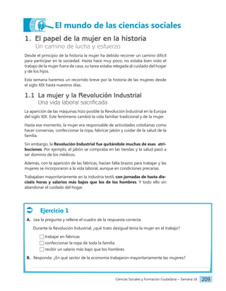 Ciencias Sociales y Formación Ciudadana − Semana 16 209
El mundo de las ciencias sociales
1. El papel de la mujer en la historia
Un camino de lucha y esfuerzo
Desde el principio de la historia la mujer ha debido recorrer un camino difícil
para participar en la sociedad. Hasta hace muy poco, no estaba bien visto el
trabajo de la mujer fuera de casa, su tarea estaba relegada al cuidado del hogar
y de los hijos.
Esta semana haremos un recorrido breve por la historia de las mujeres desde
el siglo XIX hasta nuestros días.
1.1 La mujer y la Revolución Industrial
Una vida laboral sacrificada
La aparición de las máquinas hizo posible la Revolución Industrial en la Europa
del siglo XIX. Este fenómeno cambió la vida familiar tradicional y de la mujer.
Hasta ese momento, la mujer era responsable de actividades cotidianas como
hacer conservas, confeccionar la ropa, fabricar jabón y cuidar de la salud de la
familia.
Sin embargo, la Revolución Industrial fue quitándole muchas de esas atri-
buciones. Por ejemplo, el jabón se compraba en las tiendas y la salud pasó a
ser dominio de los médicos.
Además, con la aparición de las fábricas, hacían falta brazos para trabajar y las
mujeres se incorporaron a la vida laboral, aunque en condiciones precarias.
Trabajaban mayoritariamente en la industria textil, con jornadas de hasta die-
ciséis horas y salarios más bajos que los de los hombres. Y todo ello sin
abandonar el cuidado del hogar.
Ejercicio 1
A. Lea la pregunta y rellene el cuadro de la respuesta correcta.
Durante la Revolución Industrial, ¿qué trato desigual tenía la mujer en el trabajo?
trabajar en fábricas
confeccionar la ropa de toda la familia
recibir un salario más bajo que los hombres
B. Responda: ¿En qué sector de la economía trabajaron mayoritariamente las mujeres?
 