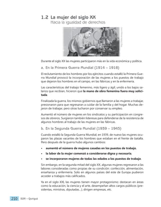 IGER − Quiriguá
210
1.2 La mujer del siglo XX
Hacia la igualdad de derechos
http://www.shorpy.com/
Durante el siglo XX las mujeres participaron más en la vida económica y política.
a. En la Primera Guerra Mundial (1914 – 1918)
El reclutamiento de los hombres por los ejércitos cuando estalló la Primera Gue-
rra Mundial provocó la incorporación de las mujeres a los puestos de trabajo
que dejaron los hombres en el campo, en las fábricas y en la enfermería.
Las características del trabajo femenino, más ligero y ágil, unido a los bajos sa-
larios que recibían, hicieron que la mano de obra femenina fuera muy solici-
tada.
Finalizada la guerra, los mismos gobiernos que llamaron a las mujeres a trabajar,
presionaron para que regresaran a cuidar de la familia y del hogar. Muchas de-
jaron de trabajar, pero otras lucharon por conservar su empleo.
Aumentó el número de mujeres en los sindicatos y su participación en congre-
sos de obreros. Surgieron también lideresas para defenderse de la resistencia de
algunos hombres al trabajo de las mujeres en las fábricas.
b. En la Segunda Guerra Mundial (1939 – 1945)
Cuando estalló la Segunda Guerra Mundial, en 1939, de nuevo las mujeres ocu-
paron las plazas vacantes de los hombres que estaban en el frente de batalla.
Pero después de la guerra hubo algunos cambios:
• aumentó el número de mujeres casadas en los puestos de trabajo,
• la labor de la mujer comenzó a considerarse digna y necesaria,
• se incorporaron mujeres de todas las edades a los puestos de trabajo.
Sin embargo, en la segunda mitad del siglo XX, algunas mujeres regresaron a las
labores consideradas como propias de su condición: confección, alimentación,
enseñanza y enfermería. Solo en algunos países del este de Europa pudieron
acceder a trabajos más calificados.
Ya en el siglo XXI, las mujeres tienen mayor protagonismo: destacan en áreas
como la educación, la ciencia y el arte, desempeñan altos cargos públicos (pre-
sidentas, ministras, diputadas…), dirigen empresas, etc.
 