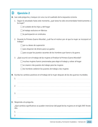 Ciencias Sociales y Formación Ciudadana − Semana 16 211
Ejercicio 2
A. Lea cada pregunta y marque con una cruz el cuadrado de la respuesta correcta.
1. Según lo estudiado hasta este momento, ¿qué tarea ha sido encomendada históricamente a
la mujer?
el cuidado de los hijos y del hogar
el trabajo exclusivo en fábricas
la participación en sindicatos
2. Durante la Primera Guerra Mundial, ¿cuál fue el motivo por el que la mujer se incorporó al
trabajo?
por su deseo de superación
para disponer de dinero para sus gastos
para ocupar los puestos vacantes de los hombres que fueron a la guerra
3. ¿Qué ocurrió con el trabajo de las mujeres al finalizar la Primera Guerra Mundial?
muchas mujeres fueron presionadas para dejar el trabajo y volver al hogar
se crearon más puestos de trabajo para las mujeres
los hombres cedieron los puestos de trabajo a las mujeres
B. Escriba los cambios positivos en el trabajo de la mujer después de las dos guerras mundiales.
1.
2.
3.
C. Responda a la pregunta.
¿Qué cambios significativos se pueden mencionar del papel de las mujeres en el siglo XXI? Anote
dos.
1.
2.
 