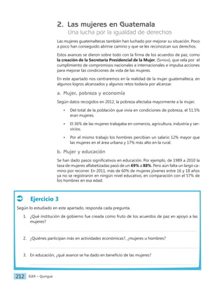 IGER − Quiriguá
212
2. Las mujeres en Guatemala
Una lucha por la igualdad de derechos
Las mujeres guatemaltecas también han luchado por mejorar su situación. Poco
a poco han conseguido abrirse camino y que se les reconozcan sus derechos.
Estos avances se dieron sobre todo con la firma de los acuerdos de paz, como
la creación de la Secretaría Presidencial de la Mujer, (Seprem), que vela por el
cumplimiento de compromisos nacionales e internacionales e impulsa acciones
para mejorar las condiciones de vida de las mujeres.
En este apartado nos centraremos en la realidad de la mujer guatemalteca, en
algunos logros alcanzados y algunos retos todavía por alcanzar.
a. Mujer, pobreza y economía
Según datos recogidos en 2012, la pobreza afectaba mayormente a la mujer.
• Del total de la población que vivía en condiciones de pobreza, el 51.5%
eran mujeres.
• El 36% de las mujeres trabajaba en comercio, agricultura, industria y ser-
vicios.
• Por el mismo trabajo los hombres percibían un salario 12% mayor que
las mujeres en el área urbana y 17% más alto en la rural.
b. Mujer y educación
Se han dado pasos significativos en educación. Por ejemplo, de 1989 a 2010 la
tasa de mujeres alfabetizadas pasó de un 69% a 88%. Pero aún falta un largo ca-
mino por recorrer. En 2011, más de 60% de mujeres jóvenes entre 16 y 18 años
ya no se registraron en ningún nivel educativo, en comparación con el 57% de
los hombres en esa edad.
Ejercicio 3
Según lo estudiado en este apartado, responda cada pregunta.
1. ¿Qué institución de gobierno fue creada como fruto de los acuerdos de paz en apoyo a las
mujeres?
2. ¿Quiénes participan más en actividades económicas?, ¿mujeres u hombres?
3. En educación, ¿qué avance se ha dado en beneficio de las mujeres?
 