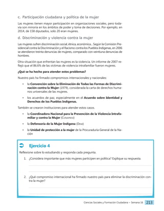 Ciencias Sociales y Formación Ciudadana − Semana 16 213
Ejercicio 4
Reflexione sobre lo estudiando y responda cada pregunta.
1. ¿Considera importante que más mujeres participen en política? Explique su respuesta.
2. ¿Qué compromiso internacional ha firmado nuestro país para eliminar la discriminación con-
tra la mujer?
c. Participación ciudadana y política de la mujer
Las mujeres tienen mayor participación en organizaciones sociales, pero toda-
vía son minoría en los ámbitos de poder y toma de decisiones. Por ejemplo, en
2014, de 158 diputados, solo 20 eran mujeres.
d. Discriminación y violencia contra la mujer
Las mujeres sufren discriminación social, étnica, económica... Según la Comisión Pre-
sidencial contra la Discriminación y el Racismo contra los Pueblos Indígenas, en 2006
se atendieron treinta denuncias de mujeres, comparado con veintiuna denuncias de
hombres.
Otra situación que enfrentan las mujeres es la violencia. Un informe de 2007 re-
flejó que el 86.6% de las víctimas de violencia intrafamiliar fueron mujeres.
¿Qué se ha hecho para atender estos problemas?
Nuestro país ha firmado compromisos internacionales y nacionales:
• la Convención sobre la Eliminación de Todas las Formas de Discrimi-
nación contra la Mujer (1979), considerada la carta de derechos huma-
nos universales de las mujeres.
• los acuerdos de paz, especialmente en el Acuerdo sobre Identidad y
Derechos de los Pueblos Indígenas.
También se crearon instituciones para atender estos casos.
• la Coordinadora Nacional para la Prevención de la Violencia Intrafa-
miliar y contra la Mujer (Conaprevi)
• la Defensoría de la Mujer Indígena (Demi)
• la Unidad de protección a la mujer de la Procuraduría General de la Na-
ción
 