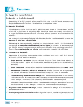 IGER − Quiriguá
216
Resumen
1. El papel de la mujer en la historia
1.1. La mujer y la Revolución Industrial
La aparición de las fábricas exigió la incorporación de la mujer en la vida laboral, aunque con sa-
larios más bajos que los hombres y sin abandonar el cuidado del hogar.
1.2. La mujer del siglo XX
El reclutamiento de los hombres por los ejércitos cuando estalló la Primera Guerra Mundial
provocó la incorporación de las mujeres a los puestos de trabajo que dejaron los hombres en
el campo, las fábricas y sobre todo en la enfermería. Además, surgieron las primeras demandas
salariales.
Las características del trabajo femenino más ligero y ágil, unido a los bajos salarios, hicieron que
su mano de obra fuera más solicitada.
Después de las guerras mundiales comenzaron a trabajar mujeres casadas y de diferentes eda-
des, además su trabajo fue considerado necesario y digno. Sin embargo, en la segunda mitad
del siglo XX, algunas mujeres regresaron a labores consideradas como propias de su condición.
Solo en algunos países de Europa oriental pudieron acceder a trabajos más calificados.
2. Las mujeres en Guatemala
La situación de las mujeres guatemaltecas ha ido cambiando sobre todo a partir de la firma de
los acuerdos de paz. Algunos datos son:
• Mujer, pobreza y economía. En 2012, del total de población en situación de pobreza, el
51.5% eran mujeres y solo el 36% de las mujeres trabajaba en comercio, agricultura, industria
y servicios.
• Mujer y educación. De 1989 a 2010 la tasa de mujeres alfabetizadas pasó de un 69% a 88%.
• Participación ciudadana y política de la mujer. Las mujeres participan más en organizacio-
nes sociales, pero todavía son minoría en los ámbitos de poder y toma de decisiones.
• Discriminación y violencia contra la mujer. Para atender estos problemas se han firmado
compromisos como la Convención sobre la Eliminación de Todas las Formas de Discriminación
contra la Mujer y el Acuerdo sobre Identidad y Derechos de los Pueblos Indígenas.
También se crearon instituciones como la Coordinadora Nacional para la Prevención de la Vio-
lencia Intrafamiliar y contra la Mujer (Conaprevi) o la Defensoría de la Mujer Indígena.
2.1. Hay instituciones de apoyo a la mujer, como la Defensoría de la Mujer, de la Procuraduría de
los Derechos Humanos.
2.2. Tres mujeres guatemaltecas destacadas son Rigoberta Menchú, Helen Mack y Marleny Rosales.
 