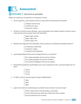 Ciencias Sociales y Formación Ciudadana − Semana 16 217
Autocontrol
Actividad 1. Demuestre lo aprendido.
Rellene el cuadro que corresponde a la respuesta correcta.
1. De las siguientes, ¿qué atribución tenía la mujer antes de la Revolución Industrial?
				 trabajar fuera de casa
				 confeccionar ropa
				 descansar a diario
2. Durante la Primera Guerra Mundial, ¿qué características del trabajo femenino hicieron que la
mano de obra de las mujeres fuera más solicitada?
				 ligero, ágil y barato
				 ligero, ágil y caro
				 bueno, ágil y caro
3. Después de la Segunda Guerra Mundial, ¿cómo comienza a considerarse el trabajo femenino?
				 innecesario y deficiente
				 necesario y digno
				 necesario, pero deficiente
4. ¿Qué desigualdades había entre el trabajo femenino y masculino?
				 las mujeres ganaban menos que los hombres
				 las mujeres ganaban más que los hombres
				 los hombres trabajaban más que las mujeres
5. Del total de la población guatemalteca que vivía en pobreza en 2012, ¿qué porcentaje eran mu-
jeres?
				 36.5%
				 72.5%
				 51.5%
6. En 2010, ¿cuál era el porcentaje de mujeres alfabetizadas?
				 69%
				 96%
				 88%
7. ¿Qué se ha hecho en Guatemala para combatir la discriminación contra la mujer?
				 firmar compromisos internacionales y nacionales
				 crear instituciones que velan por el bienestar de las mujeres
				 las dos anteriores son correctas
 