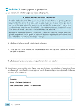 IGER − Quiriguá
218
Actividad 2. Piense y aplique lo que aprendió.
A. Lea atentamente el texto. Luego, responda a cada pregunta.
A Mariana le hubiera encantado ir a la escuela…
Todas las mañanas cuando Pablo y Juan se van a la escuela, Mariana se queda ayudándole
a su mamá en los oficios de la casa. A ella le gusta mucho ese libro de colores que tienen
sus hermanitos para estudiar las letras. A veces, cuando ellos se descuidan y ella no tiene
ningún oficio que hacer, toma el libro lo hojea y murmura palabras como si estuviera leyendo.
Se imagina que va a la escuela con su morral y lápices de punta fina.
A Mariana le hubiera encantando ir a la escuela… y aunque a sus papás también les hubiera
gustado, no podían cubrir los gastos de todos. De manera que prefirieron mandar a los niños
por ser hombres y sacrificar a Mariana por ser mujer.
1. ¿Qué derecho humano se le está limitando a Mariana?
2. ¿Cree que este caso o similares son frecuentes en nuestro país o pueden considerarse aislados?
Explique su respuesta.
3. ¿Qué solución propondría usted para que Mariana fuera a la escuela?
B. Investigue en su comunidad sobre alguna mujer que destaque por su trabajo en la construcción de
una Guatemala mejor. Pueden ser comadrona, agente de pastoral, promotora de salud, etc. Luego,
complete la ficha siguiente.
Nombre:
Lugar y fecha de nacimiento:
Descripción de los aportes a la comunidad:
 