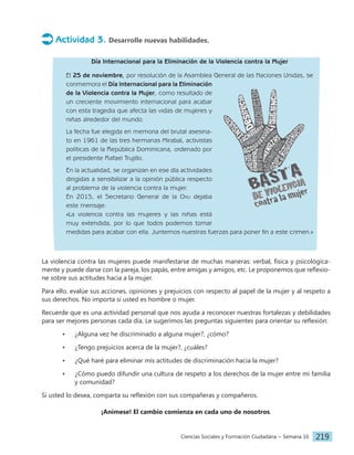 Ciencias Sociales y Formación Ciudadana − Semana 16 219
Actividad 3. Desarrolle nuevas habilidades.
Día Internacional para la Eliminación de la Violencia contra la Mujer
El 25 de noviembre, por resolución de la Asamblea General de las Naciones Unidas, se
conmemora el Día Internacional para la Eliminación
de la Violencia contra la Mujer, como resultado de
un creciente movimiento internacional para acabar
con esta tragedia que afecta las vidas de mujeres y
niñas alrededor del mundo.
La fecha fue elegida en memoria del brutal asesina-
to en 1961 de las tres hermanas Mirabal, activistas
políticas de la República Dominicana, ordenado por
el presidente Rafael Trujillo.
En la actualidad, se organizan en ese día actividades
dirigidas a sensibilizar a la opinión pública respecto
al problema de la violencia contra la mujer.
En 2015, el Secretario General de la Onu dejaba
este mensaje:
«La violencia contra las mujeres y las niñas está
muy extendida, por lo que todos podemos tomar
medidas para acabar con ella. Juntemos nuestras fuerzas para poner fin a este crimen.»
La violencia contra las mujeres puede manifestarse de muchas maneras: verbal, física y psicológica-
mente y puede darse con la pareja, los papás, entre amigas y amigos, etc. Le proponemos que reflexio-
ne sobre sus actitudes hacia a la mujer.
Para ello, evalúe sus acciones, opiniones y prejuicios con respecto al papel de la mujer y al respeto a
sus derechos. No importa si usted es hombre o mujer.
Recuerde que es una actividad personal que nos ayuda a reconocer nuestras fortalezas y debilidades
para ser mejores personas cada día. Le sugerimos las preguntas siguientes para orientar su reflexión:
• ¿Alguna vez he discriminado a alguna mujer?, ¿cómo?
• ¿Tengo prejuicios acerca de la mujer?, ¿cuáles?
• ¿Qué haré para eliminar mis actitudes de discriminación hacia la mujer?
• ¿Cómo puedo difundir una cultura de respeto a los derechos de la mujer entre mi familia
y comunidad?
Si usted lo desea, comparta su reflexión con sus compañeras y compañeros.
¡Anímese! El cambio comienza en cada uno de nosotros.
 