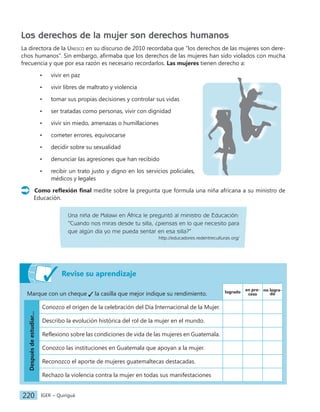 IGER − Quiriguá
220
Revise su aprendizaje
Marque con un cheque la casilla que mejor indique su rendimiento. logrado
en pro-
ceso
no logra-
do
Después
de
estudiar...
Conozco el origen de la celebración del Día Internacional de la Mujer.
Describo la evolución histórica del rol de la mujer en el mundo.
Reflexiono sobre las condiciones de vida de las mujeres en Guatemala.
Conozco las instituciones en Guatemala que apoyan a la mujer.
Reconozco el aporte de mujeres guatemaltecas destacadas.
Rechazo la violencia contra la mujer en todas sus manifestaciones
Los derechos de la mujer son derechos humanos
La directora de la Unesco en su discurso de 2010 recordaba que ‟los derechos de las mujeres son dere-
chos humanos”. Sin embargo, afirmaba que los derechos de las mujeres han sido violados con mucha
frecuencia y que por esa razón es necesario recordarlos. Las mujeres tienen derecho a:
• vivir en paz
• vivir libres de maltrato y violencia
• tomar sus propias decisiones y controlar sus vidas
• ser tratadas como personas, vivir con dignidad
• vivir sin miedo, amenazas o humillaciones
• cometer errores, equivocarse
• decidir sobre su sexualidad
• denunciar las agresiones que han recibido
• recibir un trato justo y digno en los servicios policiales,
médicos y legales
Como reflexión final medite sobre la pregunta que formula una niña africana a su ministro de
Educación.
Una niña de Malawi en África le preguntó al ministro de Educación:
‟Cuando nos miras desde tu silla, ¿piensas en lo que necesito para
que algún día yo me pueda sentar en esa silla?”
http://educadores.redentreculturas.org/
 