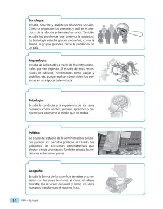 IGER − Quiriguá
14
Sociología:
Estudia, describe y analiza las relaciones sociales.
Cómo se organizan las personas y cuál es el pro-
ducto de la relación entre seres humanos. También
estudia los problemas que presenta la sociedad.
La Sociología estudia grupos pequeños, como la
familia, o grupos grandes, como la población de
un país.
Arqueología:
Estudia las sociedades a través de los restos mate-
riales que van dejando. El estudio de esos restos:
ruinas de edificios, herramientas como vasijas y
cuchillos, etc. puede explicar cómo vivían las per-
sonas en una época determinada.
Psicología:
Estudia la conducta y la experiencia de los seres
humanos, cómo sienten, piensan, aprenden y co-
nocen para adaptarse al medio que les rodea.
Política:
Se ocupa del estudio de la administración del po-
der público: los partidos políticos, el Estado, los
gobiernos, las decisiones administrativas que
afectan a toda una nación. También estudia las re-
laciones entre varios países.
Geografía:
Estudia la forma de la superficie terrestre y su re-
lación con los seres humanos: el clima, el relieve
terrestre, los recursos naturales y cómo los seres
humanos transforman el entorno físico.
 