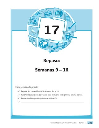 Ciencias Sociales y Formación Ciudadana − Semana 17 221
17
Repaso:
Semanas 9 – 16
Esta semana logrará:
 Repasar los contenidos de la semanas 9 a la 16.
 Resolver los ejercicios del repaso para evaluarse en la primera prueba parcial.
 Prepararse bien para la prueba de evaluación.

 