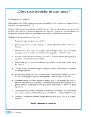 IGER − Quiriguá
222
¿Cómo sacar provecho de este repaso?
Querida y querido estudiante:
Está cerca la prueba final y para que se prepare adecuadamente, le proponemos repasar lo que ha
aprendido entre las semanas 9 y 16.
Esta semana tiene una estructura diferente a las anteriores. Encontrará un resumen de cada tema y
ejercicios para practicar. Le animamos a estudiar con atención y resolver los ejercicios. Es muy im-
portante que antes de realizarlos, usted haya comprendido y estudiado los temas vistos.
Para lograr mejores resultados, le sugerimos:
• Busque un lugar tranquilo para estudiar.
• Estudie un poquito cada día. Mantenga su estudio diario como en las semanas an-
teriores.
• Lea el resumen de la semana, subraye las ideas más importantes y vaya elaborando
su propio resumen. Escribir sus conocimientos le ayudará a retenerlos mejor.
• Escuche la clase radial. Sus maestros locutores le acompañarán en este repaso y le
ayudarán a resolver algunas actividades.
• Compruebe que sus autocontroles estén bien hechos. Si tiene dudas vuelva a leer
las semanas.
• Trabaje con lápiz, así podrá corregir si se equivoca, hacer varios intentos y mantener
su libro presentable.
• En este repaso ponga en práctica las estrategias de lectura que aprendió en Comu-
nicación y Lenguaje. Le ayudarán a comprender y analizar mejor lo que lee.
• Anote los contenidos que no le hayan quedado claros. Si hay ejercicios que no pudo
resolver, consulte con su orientadora u orientador voluntario, que con gusto le ex-
plicará. También puede consultarnos por correo electrónico a la dirección: iger@
iger.edu.gt
• Al igual que en las semanas anteriores, encontrará al final una lista con los logros de
esta semana para que usted pueda evaluar cómo ha sido su proceso de aprendizaje.
• Asista a su prueba con confianza y seguridad. Recuerde que el éxito es fruto de su
esfuerzo.
Ánimo y éxitos en su evaluación
 