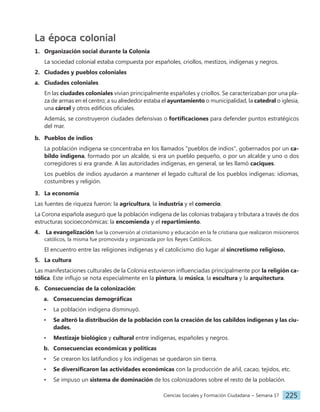 Ciencias Sociales y Formación Ciudadana − Semana 17 225
La época colonial
1. Organización social durante la Colonia
La sociedad colonial estaba compuesta por españoles, criollos, mestizos, indígenas y negros.
2. Ciudades y pueblos coloniales
a. Ciudades coloniales
En las ciudades coloniales vivían principalmente españoles y criollos. Se caracterizaban por una pla-
za de armas en el centro; a su alrededor estaba el ayuntamiento o municipalidad, la catedral o iglesia,
una cárcel y otros edificios oficiales.
Además, se construyeron ciudades defensivas o fortificaciones para defender puntos estratégicos
del mar.
b. Pueblos de indios
La población indígena se concentraba en los llamados "pueblos de indios", gobernados por un ca-
bildo indígena, formado por un alcalde, si era un pueblo pequeño, o por un alcalde y uno o dos
corregidores si era grande. A las autoridades indígenas, en general, se les llamó caciques.
Los pueblos de indios ayudaron a mantener el legado cultural de los pueblos indígenas: idiomas,
costumbres y religión.
3. La economía
Las fuentes de riqueza fueron: la agricultura, la industria y el comercio.
La Corona española aseguró que la población indígena de las colonias trabajara y tributara a través de dos
estructuras socioeconómicas: la encomienda y el repartimiento.
4. La evangelización fue la conversión al cristianismo y educación en la fe cristiana que realizaron misioneros
católicos, la misma fue promovida y organizada por los Reyes Católicos.
El encuentro entre las religiones indígenas y el catolicismo dio lugar al sincretismo religioso.
5. La cultura
Las manifestaciones culturales de la Colonia estuvieron influenciadas principalmente por la religión ca-
tólica. Este influjo se nota especialmente en la pintura, la música, la escultura y la arquitectura.
6. Consecuencias de la colonización:
a. Consecuencias demográficas
• La población indígena disminuyó.
• Se alteró la distribución de la población con la creación de los cabildos indígenas y las ciu-
dades.
• Mestizaje biológico y cultural entre indígenas, españoles y negros.
b. Consecuencias económicas y políticas
• Se crearon los latifundios y los indígenas se quedaron sin tierra.
• Se diversificaron las actividades económicas con la producción de añil, cacao, tejidos, etc.
• Se impuso un sistema de dominación de los colonizadores sobre el resto de la población.
 